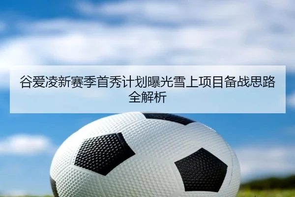 谷爱凌新赛季首秀计划曝光雪上项目备战思路全解析
