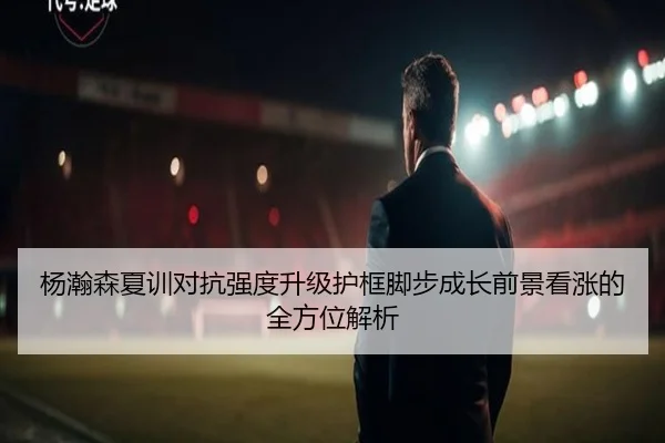杨瀚森夏训对抗强度升级护框脚步成长前景看涨的全方位解析
